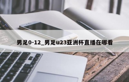 男足0-12_男足u23亚洲杯直播在哪看