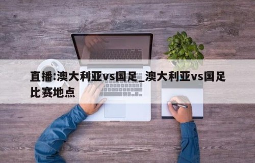 直播:澳大利亚vs国足_澳大利亚vs国足比赛地点