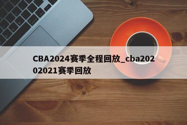 CBA2024赛季全程回放_cba20202021赛季回放