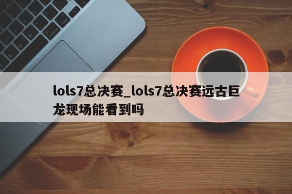 lols7总决赛_lols7总决赛远古巨龙现场能看到吗