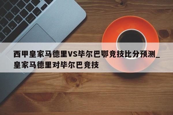 西甲皇家马德里VS毕尔巴鄂竞技比分预测_皇家马德里对毕尔巴竞技
