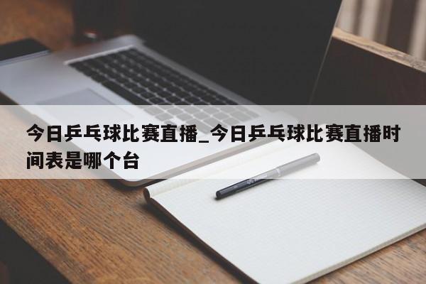 今日乒乓球比赛直播_今日乒乓球比赛直播时间表是哪个台