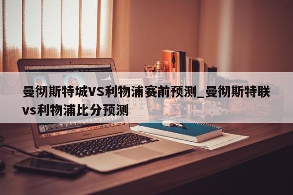 曼彻斯特城VS利物浦赛前预测_曼彻斯特联vs利物浦比分预测