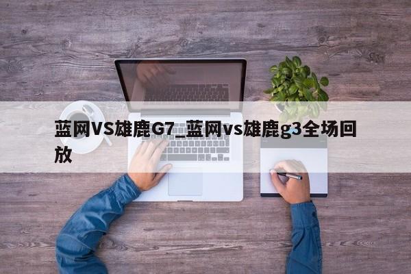 蓝网VS雄鹿G7_蓝网vs雄鹿g3全场回放