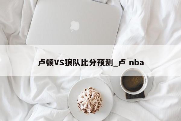 卢顿VS狼队比分预测_卢 nba