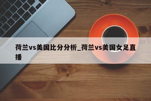 荷兰vs美国比分分析_荷兰vs美国女足直播