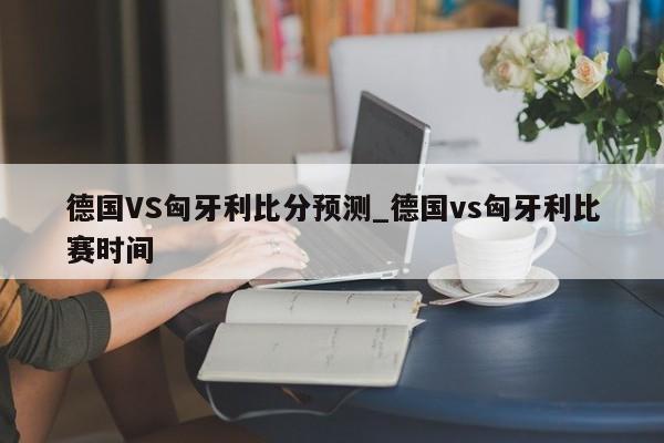 德国VS匈牙利比分预测_德国vs匈牙利比赛时间