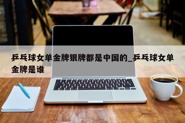 乒乓球女单金牌银牌都是中国的_乒乓球女单金牌是谁