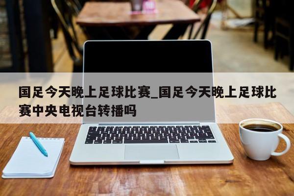 国足今天晚上足球比赛_国足今天晚上足球比赛中央电视台转播吗