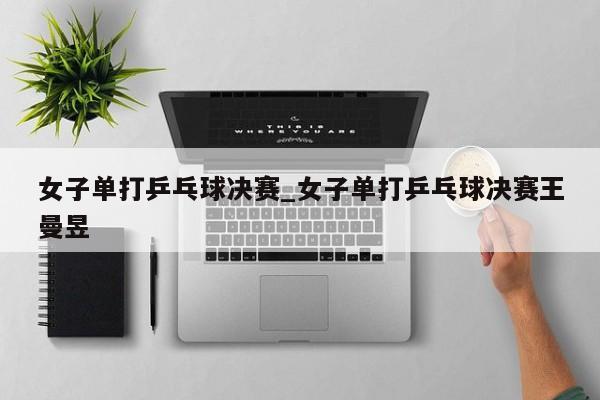 女子单打乒乓球决赛_女子单打乒乓球决赛王曼昱