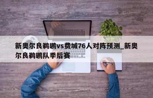 新奥尔良鹈鹕vs费城76人对阵预测_新奥尔良鹈鹕队季后赛
