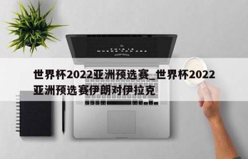 世界杯2022亚洲预选赛_世界杯2022亚洲预选赛伊朗对伊拉克