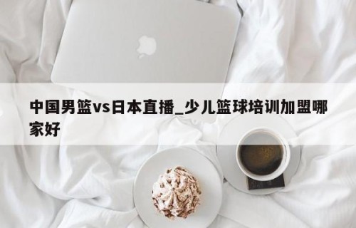 中国男篮vs日本直播_少儿篮球培训加盟哪家好