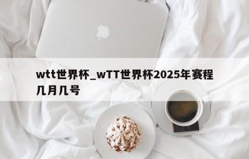 wtt世界杯_wTT世界杯2025年赛程几月几号