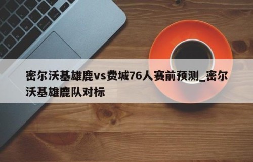 密尔沃基雄鹿vs费城76人赛前预测_密尔沃基雄鹿队对标
