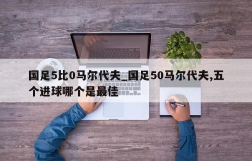 国足5比0马尔代夫_国足50马尔代夫,五个进球哪个是最佳