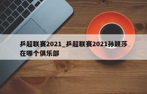 乒超联赛2021_乒超联赛2021孙颖莎在哪个俱乐部