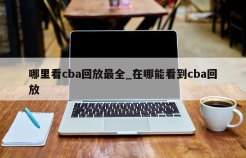 哪里看cba回放最全_在哪能看到cba回放