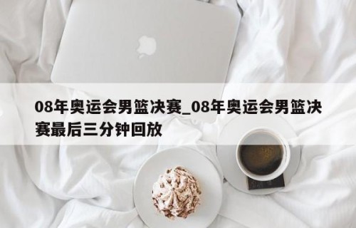 08年奥运会男篮决赛_08年奥运会男篮决赛最后三分钟回放