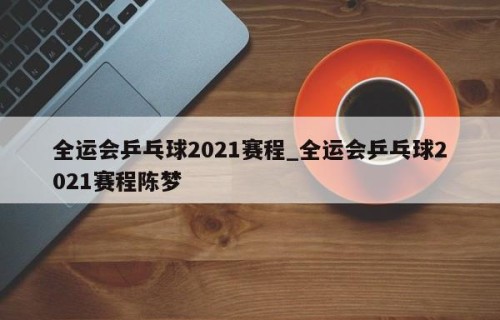 全运会乒乓球2021赛程_全运会乒乓球2021赛程陈梦
