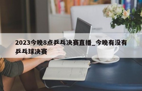2023今晚8点乒乓决赛直播_今晚有没有乒乓球决赛
