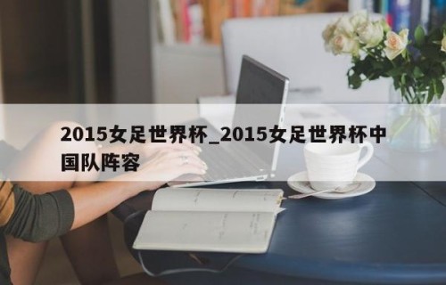 2015女足世界杯_2015女足世界杯中国队阵容