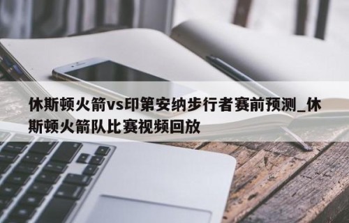 休斯顿火箭vs印第安纳步行者赛前预测_休斯顿火箭队比赛视频回放