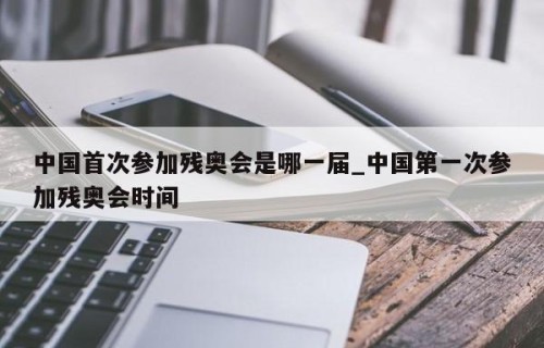 中国首次参加残奥会是哪一届_中国第一次参加残奥会时间