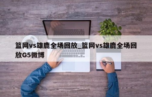篮网vs雄鹿全场回放_篮网vs雄鹿全场回放G5微博
