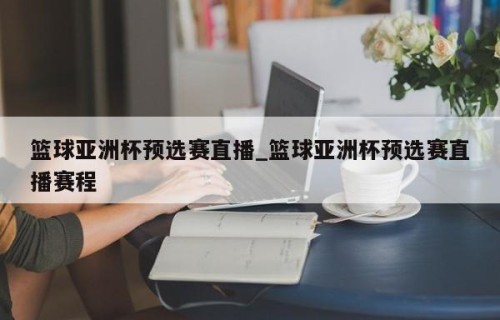 篮球亚洲杯预选赛直播_篮球亚洲杯预选赛直播赛程