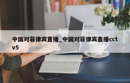 中国对菲律宾直播_中国对菲律宾直播cctv5