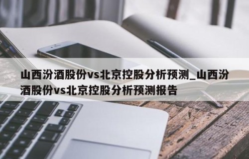 山西汾酒股份vs北京控股分析预测_山西汾酒股份vs北京控股分析预测报告