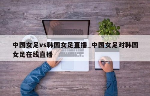 中国女足vs韩国女足直播_中国女足对韩国女足在线直播