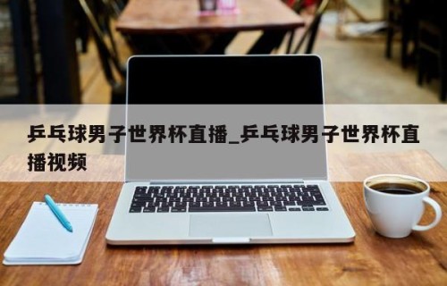 乒乓球男子世界杯直播_乒乓球男子世界杯直播视频