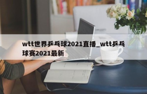 wtt世界乒乓球2021直播_wtt乒乓球赛2021最新