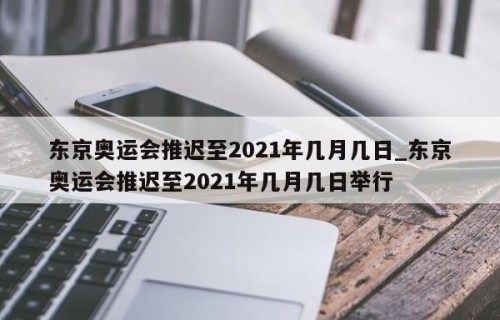 东京奥运会推迟至2021年几月几日_东京奥运会推迟至2021年几月几日举行