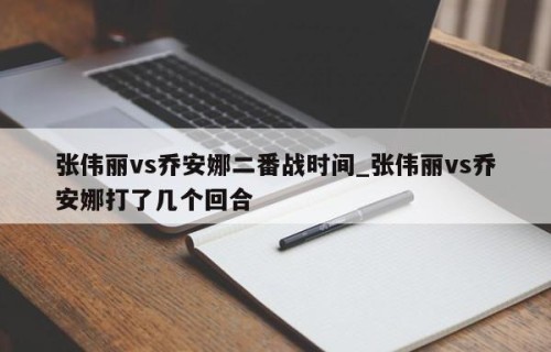 张伟丽vs乔安娜二番战时间_张伟丽vs乔安娜打了几个回合