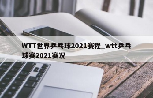 WTT世界乒乓球2021赛程_wtt乒乓球赛2021赛况