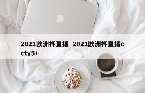 2021欧洲杯直播_2021欧洲杯直播cctv5+