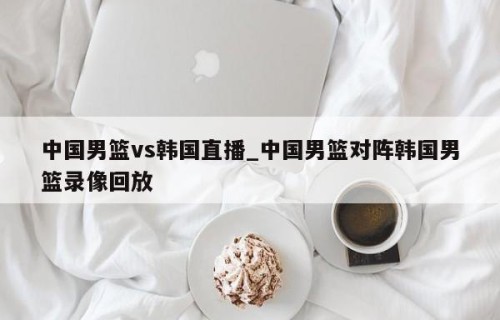 中国男篮vs韩国直播_中国男篮对阵韩国男篮录像回放