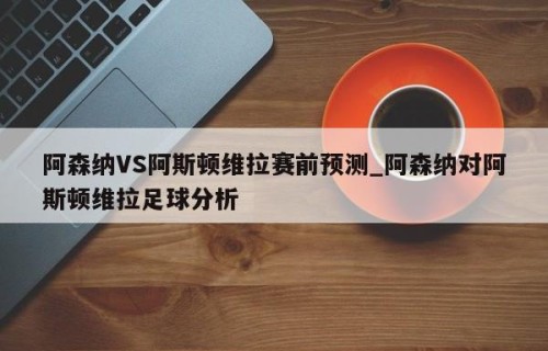 阿森纳VS阿斯顿维拉赛前预测_阿森纳对阿斯顿维拉足球分析