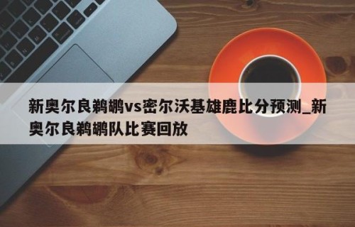 新奥尔良鹈鹕vs密尔沃基雄鹿比分预测_新奥尔良鹈鹕队比赛回放