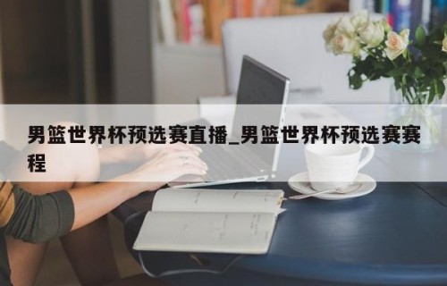 男篮世界杯预选赛直播_男篮世界杯预选赛赛程