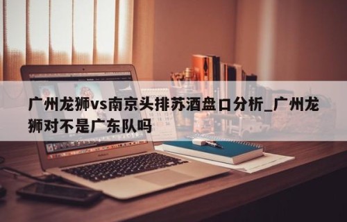 广州龙狮vs南京头排苏酒盘口分析_广州龙狮对不是广东队吗