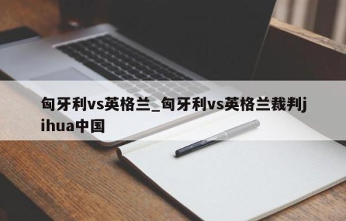 匈牙利vs英格兰_匈牙利vs英格兰裁判jihua中国