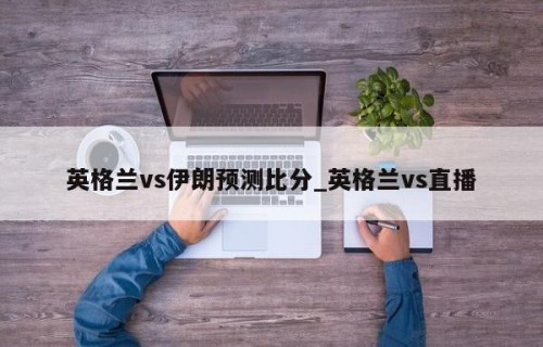 英格兰vs伊朗预测比分_英格兰vs直播