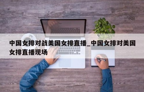 中国女排对战美国女排直播_中国女排对美国女排直播现场