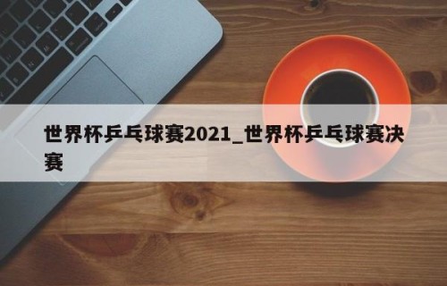 世界杯乒乓球赛2021_世界杯乒乓球赛决赛