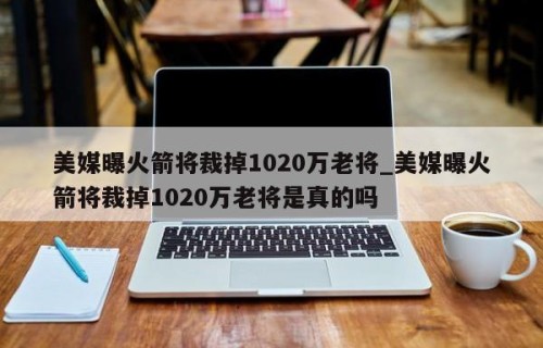 美媒曝火箭将裁掉1020万老将_美媒曝火箭将裁掉1020万老将是真的吗