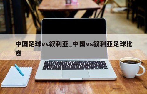中国足球vs叙利亚_中国vs叙利亚足球比赛